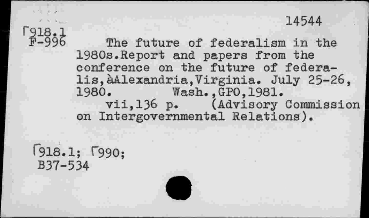 ﻿14544
r918.
F-996 The future of federalism in the 1980s.Report and papers from the conference on the future of federa-lis,^Alexandria,Virginia. July 25-26, 1980.	Wash.,GPO,1981.
vii,136 p. (Advisory Commission on Intergovernmental Relations).
T918.1; T99O;
B37-534